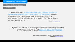 « L’hyper-connectivité, la surcharge sensorielle et le déluge constant
d’informations sur le digital épuisent les consommateurs »
« ‘Selon des experts, l'humanité a créé plus d'informations au cours
des deux dernières années que pendant toute son histoire’, rappelle
Isabelle Carcassonne, d'IBM France. [Cette] croissance va se
poursuivre au rythme effréné de 45% par an jusqu'en 2020, prévoit le
cabinet d'études IDC » Le Figaro
Lire l’article : http://bit.ly/1txAEoq
Karan Cushman – « Simplification is a Top Trend for Thought Leaders in 2014 »
Lire l’article : http://bit.ly/1lm5aDI
1 - 3 raisons d’y croire vraiment
Raison n°3 / Trop de décisions
10
Illustrations
 