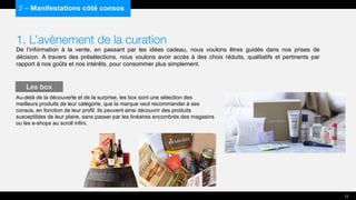1. L’avènement de la curation
De l’information à la vente, en passant par les idées cadeau, nous voulons êtres guidés dans nos prises de
décision. A travers des présélections, nous voulons avoir accès à des choix réduits, qualitatifs et pertinents par
rapport à nos goûts et nos intérêts, pour consommer plus simplement.
Au-delà de la découverte et de la surprise, les box sont une sélection des
meilleurs produits de leur catégorie, que la marque veut recommander à ses
consos, en fonction de leur profil. Ils peuvent ainsi découvrir des produits
susceptibles de leur plaire, sans passer par les linéaires encombrés des magasins
ou les e-shops au scroll infini.
2 – Manifestations côté consos
Les box
12
 