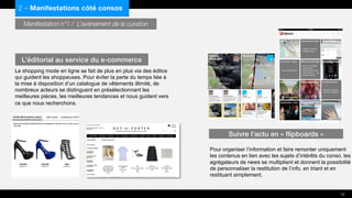 Manifestation n°1 / L’avènement de la curation
Le shopping mode en ligne se fait de plus en plus via des éditos
qui guident les shoppeuses. Pour éviter la perte du temps liée à
la mise à disposition d’un catalogue de vêtements illimité, de
nombreux acteurs se distinguent en présélectionnant les
meilleures pièces, les meilleures tendances et nous guident vers
ce que nous recherchons.
Pour organiser l’information et faire remonter uniquement
les contenus en lien avec les sujets d’intérêts du conso, les
agrégateurs de news se multiplient et donnent la possibilité
de personnaliser la restitution de l’info, en triant et en
restituant simplement.
2 – Manifestations côté consos
L’éditorial au service du e-commerce
Suivre l’actu en « flipboards »
13
 