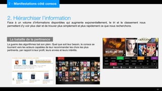 2. Hiérarchiser l’information
Face à un volume d’informations disponibles qui augmente exponentiellement, le tri et le classement nous
permettent d’y voir plus clair et de trouver plus simplement et plus rapidement ce que nous recherchons.
La guerre des algorithmes bat son plein. Quel que soit leur besoin, le consos se
tournent vers les acteurs capables de leur recommander les choix les plus
pertinents, par rapport à leur profil, leurs envies et leurs intérêts.
2 – Manifestations côté consos
La bataille de la pertinence
14
 