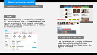 Manifestation n°2 / Hiérarchiser l’information
Même la recherche de job se simplifie grâce aux algorithmes.
Sur Qapa, nous rentrons notre CV, nos exigences de job et ce
que nous recherchons. Le service classe par pertinence les
offres et ne fait ressortir que celles qui réunissent un minimum
des conditions demandées.
C’est l’un des format star du moment, qui se partage
le plus. Il permet de hiérarchiser l’information
simplement, de façon à ce qu’elle soit toujours plus
digeste et divertissante.
2 – Manifestations côté consos
QAPA
Le phénomène des « top »
15
 