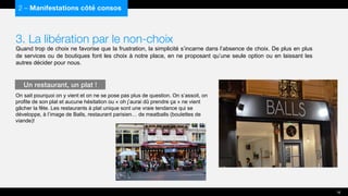3. La libération par le non-choix
Quand trop de choix ne favorise que la frustration, la simplicité s’incarne dans l’absence de choix. De plus en plus
de services ou de boutiques font les choix à notre place, en ne proposant qu’une seule option ou en laissant les
autres décider pour nous.
On sait pourquoi on y vient et on ne se pose pas plus de question. On s’assoit, on
profite de son plat et aucune hésitation ou « oh j’aurai dû prendre ça » ne vient
gâcher la fête. Les restaurants à plat unique sont une vraie tendance qui se
développe, à l’image de Balls, restaurant parisien… de meatballs (boulettes de
viande)!
2 – Manifestations côté consos
Un restaurant, un plat !
16
 