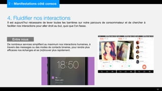 4. Fluidifier nos interactions
Il est aujourd’hui nécessaire de lever toutes les barrières sur notre parcours de consommateur et de chercher à
faciliter nos interactions pour aller droit au but, quoi que l’on fasse.
De nombreux services simplifient au maximum nos interactions humaines, à
travers des messages ou des modes de contacts binaires, pour rendre plus
efficaces nos échanges et se (re)trouver plus rapidement.
2 – Manifestations côté consos
Entre nous
18
 