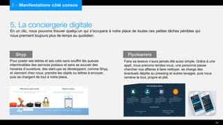 5. La conciergerie digitale
En un clic, nous pouvons trouver quelqu’un qui s’occupera à notre place de toutes ces petites tâches pénibles qui
nous prennent toujours plus de temps au quotidien.
Pour poster ses lettres et ses colis sans souffrir les queues
interminables des services postaux et sans se soucier des
horaires d’ouverture, des start-ups se développent, comme Shyp,
et viennent chez nous, prendre les objets ou lettres à envoyer,
puis se chargent de tout à notre place.
2 – Manifestations côté consos
Shyp
20
Flycleaners
Faire sa lessive n’aura jamais été aussi simple. Grâce à une
appli, nous prenons rendez-vous, une personne passe
chercher nos affaires à faire nettoyer, se charge des
éventuels dépôts au pressing et autres lavages, puis nous
ramène le tout, propre et plié.
 