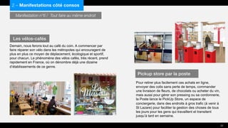 Manifestation n°6 / Tout faire au même endroit
Demain, nous ferons tout au café du coin. A commencer par
faire réparer son vélo dans les métropoles qui encouragent de
plus en plus ce moyen de déplacement, écologique et sportif,
pour chacun. Le phénomène des vélos cafés, très récent, prend
rapidement en France, où on dénombre déjà une dizaine
d’établissements de ce genre.
Pour retirer plus facilement ces achats en ligne,
envoyer des colis sans perte de temps, commander
une livraison de fleurs, de chocolats ou acheter du vin,
mais aussi pour gérer son pressing ou sa cordonnerie,
la Poste lance le PickUp Store, un espace de
conciergerie, dans des endroits à gros trafic (à venir à
St Lazare) pour faciliter la gestion des choses de tous
les jours pour les gens qui travaillent et transitent
jusqu’à tard en semaine.
2 – Manifestations côté consos
Les vélos-cafés
Pickup store par la poste
23
 