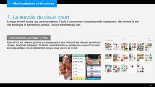 7. Le succès du visuel court
L’image envahit toutes nos communications. Facile à consommer, compréhensible rapidement, elle devient la star
des échanges et expressions consos. Tout se transmet plus vite.
Aujourd’hui, les réseaux sociaux qui progressent le plus vite sont des réseaux centrés sur
l’image. Snapchat, Instagram, Pinterest : autant d’outils qui soutiennent aujourd’hui notre
envie de partager vite et simplement, ce que nous voyons et vivons.
2 – Manifestations côté consos
Les réseaux sociaux photo
24
 