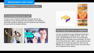 Manifestation n°7 / Le succès du visuel court
A mesure que la capacité d’attention des gens décroit, les
formats que nous consommons raccourcissent. Les contenus
sont brefs, montés à l’extrême, pour ne conserver que l’essentiel
et nous divertir de manière efficace.
Une des campagnes les plus efficaces récemment –
et récompensée par un Effie en 2014 – était « No
Logo » de McDonalds. En 2013, ce sont des gros
plans Big Mac ou Sundae qui font sensation. En 2014,
ce sont des pictos des « Big 6 » (ses produits les plus
populaires) qui ornent ses pubs print. Rien de plus
efficace, pour susciter chez le conso une envie, liée à
tout l’imaginaire de la marque !
2 – Manifestations côté consos
Du divertissement plus court
Une image pour tout un imaginaire
25
 
