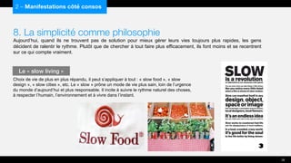 8. La simplicité comme philosophie
Aujourd’hui, quand ils ne trouvent pas de solution pour mieux gérer leurs vies toujours plus rapides, les gens
décident de ralentir le rythme. Plutôt que de chercher à tout faire plus efficacement, ils font moins et se recentrent
sur ce qui compte vraiment.
Choix de vie de plus en plus répandu, il peut s’appliquer à tout : « slow food », « slow
design », « slow cities », etc. Le « slow » prône un mode de vie plus sain, loin de l’urgence
du monde d’aujourd’hui et plus responsable. Il incite à suivre le rythme naturel des choses,
à respecter l’humain, l’environnement et à vivre dans l’instant.
2 – Manifestations côté consos
Le « slow living »
26
 