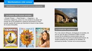 Manifestation n°8 / La simplicité comme philosophie
« Simple Things », « Real Simple », « Happinez » : de
nombreux magasines, autour du vivre simple et du plaisir des
choses de la vie quotidienne, sortent et rencontrent un franc
succès, auprès de consos qui cherchent à revenir à des modes
de vie plus tranquilles.
Pour des raisons éthiques, écologiques et sociales, de
plus en plus de gens choisissent d’aller à contre-
courant de la société de consommation pour ne
consommer que ce dont ils ont absolument besoin. Ils
veulent améliorer leur qualité de vie véritable, en
priorisant la famille, l’humain et le communautaire.
2 – Manifestations côté consos
La presse des choses simples
La simplicité volontaire
27
 