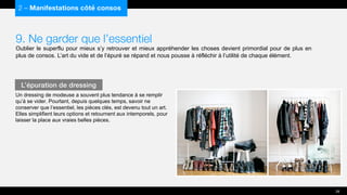 9. Ne garder que l’essentiel
Oublier le superflu pour mieux s’y retrouver et mieux appréhender les choses devient primordial pour de plus en
plus de consos. L’art du vide et de l’épuré se répand et nous pousse à réfléchir à l’utilité de chaque élément.
Un dressing de modeuse a souvent plus tendance à se remplir
qu’à se vider. Pourtant, depuis quelques temps, savoir ne
conserver que l’essentiel, les pièces clés, est devenu tout un art.
Elles simplifient leurs options et retournent aux intemporels, pour
laisser la place aux vraies belles pièces.
2 – Manifestations côté consos
L’épuration de dressing
28
 