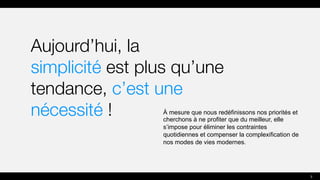 Aujourd’hui, la
simplicité est plus qu’une
tendance, c’est une
nécessité ! À mesure que nous redéfinissons nos priorités et
cherchons à ne profiter que du meilleur, elle
s’impose pour éliminer les contraintes
quotidiennes et compenser la complexification de
nos modes de vies modernes.
3
 