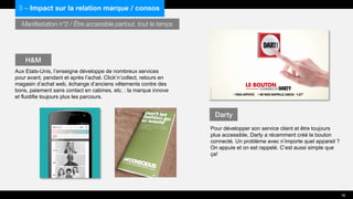 Manifestation n°2 / Être accessible partout, tout le temps
Aux Etats-Unis, l’enseigne développe de nombreux services
pour avant, pendant et après l’achat. Click’n’collect, retours en
magasin d’achat web, échange d’anciens vêtements contre des
bons, paiement sans contact en cabines, etc. : la marque innove
et fluidifie toujours plus les parcours.
Pour développer son service client et être toujours
plus accessible, Darty a récemment créé le bouton
connecté. Un problème avec n’importe quel appareil ?
On appuie et on est rappelé. C’est aussi simple que
ça!
H&M
Darty
36
3 – Impact sur la relation marque / consos
 