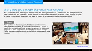 #3 Guider pour rendre les choix plus simples
Pour faciliter les choix, les marques doivent utiliser des messages directs, du « parler vrai », des agrégations d’avis,
de la présélection, etc. Tout ce qui rend la décision plus évidente doit être mise en avant. Et cela implique de gérer
la masse d’informations disponibles à la place du conso, de la manière la plus transparente possible.
Alors que faire un choix au rayon multimédia est considéré comme
particulièrement difficile par de nombreux consommateurs*, TESCO a
installé des écrans interactifs pour comparer simplement les téléphones
proposés. Le conso n’a qu’à saisir deux téléphones en main pour que
l’écran affiche automatiquement les caractéristiques comparées des deux
modèles.
Tesco
37
3 – Impact sur la relation marque / consos
* http://bit.ly/192LUmO
 