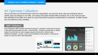 #4 Optimiser l’utilisation
Que ce soit dans son fonctionnement, dans son organisation, son point de vente, dans ses interfaces web et
mobile, dans son design ou son offre, une marque doit rester fonctionnelle et pratique. En un clin d’œil, tout doit
être utilisable et trouvable, pour éviter au conso de prendre du temps à comprendre ou à chercher, et d’être refroidi
par une expérience trop complexe.
Avec Hellobank, BNP Paribas réinvente la banque. L’interface, autant que le service,
a été optimisé et travaillé pour être « user-friendly ». Simple à comprendre, à utiliser,
à gérer, tout est fait pour que l’usager puisse tout faire de lui même le plus
facilement possible – et pour, qu’en cas de problème et de question, il ait toujours
accès à un service client, ultra disponible.
BNP / Hellobank
39
3 – Impact sur la relation marque / consos
 