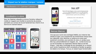 Manifestation n°4 / Optimiser l’utilisation
Ikea, les Galeries Lafayette ou encore Carrefour utilisent le
mobile en magasin pour faciliter la recherche de produits,
permettre aux consos de trouver facilement leur chemin et ce
dont ils ont vraiment besoin.
Une app pour suivre ses avantages fidélité, pour réserver des
articles en ligne, pour programmer les évènements marque dans
son calendrier, pour retrouver un article qu’on aime avec
seulement une photo, pour prendre rdv avec un vendeur pour
être reçu personnellement en magasin, etc. : la liste de tout ce
qui est accessible via l’application Neiman Marcus est très
longue – mais elle a l’avantage de tout centraliser en un endroit
pour rendre l’expérience client consistante et faciliter sa gestion
de relation à la marque. Tout ça, en restant hyper fonctionnelle !
Localisation in-store
Neiman Marcus
40
3 – Impact sur la relation marque / consos
 