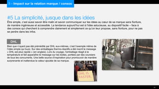 #5 La simplicité, jusque dans les idées
Être simple, c’est aussi savoir être malin et savoir communiquer sur les idées au cœur de sa marque sans fioriture,
de manière ingénieuse et accessible. La tendance aujourd’hui est à l’idée astucieuse, au dispositif facile – face à
des consos qui cherchent à comprendre clairement et simplement ce qu’on leur propose, sans fioriture, pour ne pas
se perdre dans les infos.
Bien que n’ayant pas été prémédité par DHL eux-mêmes, c’est l’exemple même de
l’idée simple qui buzz. Sur des emballages thermo-réactifs a été inscrit le message
« DHL est plus rapide » (en anglais). Lors du voyage, l’emballage réagit à la
température et fait apparaître le message sur les boites, portées par des coursiers
de tous les concurrents. Une belle source d’inspiration pour promouvoir de manière
surprenante et inattendue la valeur ajoutée de sa marque.
DHL
41
3 – Impact sur la relation marque / consos
 