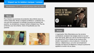 Manifestation n°5 / La simplicité jusque dans les idées
Pour illustrer sa promesse de protection des enfants (avec sa
crème solaire 60), Nivea a imaginé au Brésil la « protection ad »,
une pub print proposant un bracelet connecté qui prévient les
parents, via smartphone, lorsque l’enfant s’éloigne trop. Plus de
protection pour les enfants, moins d’inquiétudes pour les
parents!
L’organisation Néo-Zélandaise pour les anciens
combattants vendaient des badges dans la rue pour
lever des fonds. Mais qui a de la monnaie toujours sur
soi aujourd’hui? Pour rendre le don toujours plus
simple, l’association a mis en place la « minute de
silence » téléphonique, où le don est simplement
imputée à la facture de téléphone, lorsque la personne
appelle le numéro mis en place.
Nivea
Anzac
42
3 – Impact sur la relation marque / consos
 