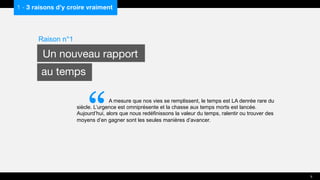 1 - 3 raisons d’y croire vraiment
A mesure que nos vies se remplissent, le temps est LA denrée rare du
siècle. L’urgence est omniprésente et la chasse aux temps morts est lancée.
Aujourd’hui, alors que nous redéfinissons la valeur du temps, ralentir ou trouver des
moyens d’en gagner sont les seules manières d’avancer.
Raison n°1
Un nouveau rapport
au temps
5
“
 