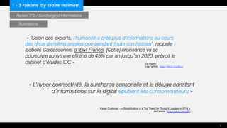 « L’hyper-connectivité, la surcharge sensorielle et le déluge constant
d’informations sur le digital épuisent les consommateurs »
« ‘Selon des experts, l'humanité a créé plus d'informations au cours
des deux dernières années que pendant toute son histoire’, rappelle
Isabelle Carcassonne, d'IBM France. [Cette] croissance va se
poursuivre au rythme effréné de 45% par an jusqu'en 2020, prévoit le
cabinet d'études IDC » Le Figaro
Lire l’article : http://bit.ly/1txAEoq
Karan Cushman – « Simplification is a Top Trend for Thought Leaders in 2014 »
Lire l’article : http://bit.ly/1lm5aDI
1 - 3 raisons d’y croire vraiment
Raison n°2 / Surcharge d’informations
8
Illustrations
 