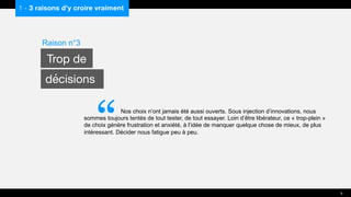 Nos choix n’ont jamais été aussi ouverts. Sous injection d’innovations, nous
sommes toujours tentés de tout tester, de tout essayer. Loin d’être libérateur, ce « trop-plein »
de choix génère frustration et anxiété, à l’idée de manquer quelque chose de mieux, de plus
intéressant. Décider nous fatigue peu à peu.
1 - 3 raisons d’y croire vraiment
Raison n°3
Trop de
décisions
9
“
 