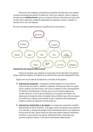 Dentro de estas categorías encontraremos productos disímiles pero que emplean 
la misma tecnología para generar la impresión. Como caso especial, vamos a separar a 
las impresoras multifuncionales, que en su mayoría utilizan el mecanismo de inyección 
de tinta. Estas impresoras combinan capacidades de impresión, escaneo, copiado y a 
menudo fax en una sola máquina. 
De estos conceptos podemos graficar la clasificación de esta manera... 
IMPRESORAS 
De impacto No impacto 
Margarita Agujas Tinta Láser Otras 
Piezoelé 
ctrico 
Térmica Cera térmica Sublimación 
Impresoras de impacto (Matriciales) 
tecnologías 
Fueron las primeras que surgieron en el mercado. Se las denomina “de impacto” 
porque imprimen mediante el impacto de un cabezal sobre una cinta impregnad en tinta. 
Según como sea el cabezal de impresión, se dividen en dos grupos: 
 Impresoras margarita .- Incorporan una bola metálica en la que están en 
relieve las diversas letras y símbolos a imprimir, la bola pivota sobre un soporte 
móvil y golpea a la cinta de tinta, con lo que se imprime la letra correspondiente. 
El método es absolutamente el mismo que se usa en muchas máquinas de 
escribir eléctricas, lo único que las diferencia es la carencia de teclado. Las 
impresoras de margarita están en completo desuso debido a que sólo son capaces 
de escribir texto; además, para cambiar de tipo o tamaño de letra deberíamos 
cambiar la matriz de impresión (la bola) cada vez. 
 Impresoras matriciales o de agujas .-Las impresoras matriciales, también 
denominadas de matriz de puntos o de agujas, fueron las primeras que surgieron 
en el mercado, y aunque han perdido terreno últimamente frente a las impresoras 
de inyección de tinta, siguen siendo las únicas que pueden imprimir formularios 
continuos, lo que las hace una opción válida para locales comerciales que 
necesitan imprimir facturas u otro tipo de documentos empresariales. 
 