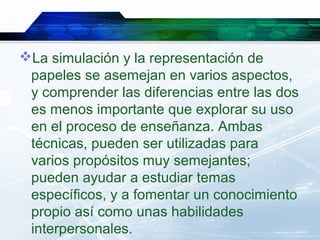 La simulación y la representación de
 papeles se asemejan en varios aspectos,
 y comprender las diferencias entre las dos
 es menos importante que explorar su uso
 en el proceso de enseñanza. Ambas
 técnicas, pueden ser utilizadas para
 varios propósitos muy semejantes;
 pueden ayudar a estudiar temas
 específicos, y a fomentar un conocimiento
 propio así como unas habilidades
 interpersonales.
 