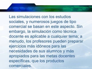 Las simulaciones con los estudios
sociales, y numerosos juegos de tipo
comercial se basan en este aspecto. Sin
embargo, la simulación como técnica
docente es aplicable a cualquier tema; a
menudo, los profesores pueden preparar
ejercicios más idóneos para las
necesidades de sus alumnos y más
apropiados para las metas docentes
específicas, que los productos
comerciales.
 