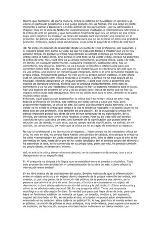 Ocurre que Nietzsche, de cierta manera, critica la estética de Baudelaire en general y se
opone en particular justamente a ese juego gratuito con las formas. Por eso llegó en cierto
momento a llamar a Baudelaire «el más alemán de los parisienses», por su admiración a
Wagner. Hay en la obra de Nietzsche consideraciones inactuales o intempestivas referentes a
la crítica de arte en general y que demuestran finalmente que hay un peligro en esa crítica
cuyo único objetivo es ensalzar las obras del pasado para así impedir una creación en el
presente. Se admira una grandeza polvorienta para que no se exprese en obra una grandeza
presente. Entonces, dadas estas condiciones, ¿cuál sería el papel de la crítica de arte hoy?

JB: No estoy en posición de responder desde un punto de vista profesional, por supuesto, y
ni siquiera desde otro punto de vista. Lo que he expuesto tiende a mostrar que ya no hay
posición crítica, no porque la crítica haya perdido su sentido o porque ya no haya buena
crítica como la había antes, sino porque el arte todo se ha vuelto crítico, porque ha absorbido
la crítica de arte. Hoy, toda obra es su propio comentario, su propia crítica. Cada vez más,
en efecto, en cualquier performance, cualquiera instalación, cualquiera obra, hay un
comentario, hay discurso. Además, se va a buscar a filósofos e intelectuales para que
comenten sobre todo eso. Hay una especie de metalenguaje extraordinario del arte que no
es una crítica, una especie de metalenguaje integrado, como si el arte se hubiese tragado su
propia crítica. Precisamente porque no cree ya en su propia pulsión estética, el arte ahora
está en una posición semi irónica respecto a sí mismo, y porque ya no está seguro de su
finalidad, necesita asegurarse un lenguaje externo, y para esto viene a socorrerlo una
especie de literatura artística, estética que se produce incesantemente. Pero esto es
comentario y ya no una verdadera crítica porque no hay la distancia necesaria para el juicio,
hay una especie de encierro del arte y de su propio valor, hasta tal punto que no hay ya
espacio crítico pues éste desaparece. Pero no es válido sólo para el arte, también lo es para
muchas otras cosas.
Entonces, ¿qué papel puede desempeñar la crítica hoy? Ya no hay crítica de arte. Hay
todavía profesores de estética, hay estética por todas partes y cada vez más, pero,
propiamente hablando, la crítica de arte, tal como aún Baudelaire podía ejercerla, ya no
existe ya no existe la crítica que tenga a la vez la distancia necesaria y la pasión (pues no se
trata sólo de una profesión, sino también de una pasión). En la actualidad la crítica me
parece imposible porque las obras de arte se han cercenado de su significación, de su
sentido, del sentido que tienen unas respecto a otras. Pues no se trata sólo del sentido
absoluto de tal o cual obra de arte, sino también de la significación que puede tener en
relación con las demás; y todo esto, que es campo real de significación, ha sufrido, en mi
opinión, un cortocircuito, de modo que la crítica ya no es capaz de encontrar su espacio.

No soy un profesional y no leo mucho al respecto... Hace tiempo no leo verdadera crítica de
arte, no creo en ella, no porque haya habido una pérdida de calidad, sino porque la crítica se
ha visto «vampirizada» en cierta medida por el propio arte. Esto se debe a que el arte se ha
convertido en idea, hasta diría que se ha vuelto ideológico (en el sentido propio del término);
ha absorbido la idea, se ha convertido en su propia idea, pero, por ello, ha perdido también
su propio deseo, el deseo de sí mismo.

Así, el arte y la crítica tienen el mismo destino; en la coalescencia de ambos, uno y otra
desaparecen en su especificidad.

P: Mi pregunta va dirigida a la lógica que se establece entre el creador y el público. Todo
este proceso de mercantilización y comercialización de la obra de arte, ¿cómo afecta la
interacción entre ambos?

En su libro acerca de las oscilaciones del gusto, Bordieu hablaba de que la diferenciación
entre un objeto artístico y un objeto técnico dependía de la propia intención del artista, del
creador, y, por otra parte, de la intención del público, de la persona que admira, de la
persona que admira la obra de arte. Entonces, si la obra se convierte en un objeto de
decoración, ¿cómo afecta esto la intención del artista y la del público? ¿Cómo evoluciona y
cómo se ve afectado este proceso? JB: Es una pregunta difícil. Tiene una respuesta
sociológica y no sólo según Bordieu. Es verdad que para que haya obras de arte, para que
haya un fenómeno estético, se necesita un lugar, un creador, medios y, por supuesto,
alguien del otro lado, en fin, se necesita al otro, el creador no puede estar simplemente
encerrado en su creación. ¿Hay todavía un público? Sí, lo hay, pero hoy el mundo entero es
el público. La noción de público es muy ambigua, muy ambivalente, pues supone una especie
de audición, de fascinación, aunque una fascinación indiferente en cierta medida. Los
 