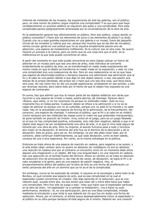 millones de visitantes de los museos, las exposiciones de arte las galerías, son el público,
pero, en esta noción de público ¿sigue implícita una complicidad? Y es que para que haya
verdaderamente un proceso estético se requieren dos polos y una complicidad. Pero esta
complicidad parece peligrosamente amenazada por la universalización de la obra de arte.

En la estetización general hay efectivamente un público. Pero ese público, ¿sigue siendo un
público conocedor? ¿Tiene aún los elementos de juicio o los elementos de placer? Lo dudo.
Cuando uno va a esas grandes exposiciones en una galería o un museo, fuera del pequeño
círculo de los iniciados (y habría que ver, porque hay muchos que se las dan de iniciados),
vemos circular gente en una actitud que no es siquiera simplemente pasiva sino de
absorción, una especie de metabolisino indiferente. Es la cultura' eso es otra cosa. No quiero
hacerle un proceso a la cultura, pero es cierto que es una cosa otra que el arte: es la
indiferencia en la que todo puede convertirse en obra.

A partir del momento en que todo puede convertirse en obra (basta colocar un hierro de
planchar en un museo para que sea una obra de arte), todo individuo se convierte
evidentemente en público de arte; se ve transformado en ready made exactamente del
mismo modo en que el objeto se transforma en ready made en la exposición, y esto no crea
una complicidad sino una coalescencia de dos. Pero en esa coalescencia no se ve que haya
esa especie de electricidad estética y tampoco siquiera una admiración esa admiración que al
fin y al cabo es una pasión debido a que algo en ese objeto seduce, o sea, esa pasión que
distrae de la propia identidad, del propio ser y hace que uno sea otra cosa, que lleva hacia
otra cosa. No veo cómo hoy en día uno puede apasionarse, arrebatarse en ese sentido, y ello
por diversas razones, pero sobre todo por el hecho de que el objeto hoy expuesto es una
especie de contravalor.

En suma, hay que admitir que hoy la mayor parte de los objetos estéticos son obras que
recurren a una especie de irrisión y hasta, podría decirse, de chantaje. Parecen decir:
«Bueno, aquí estoy, si no me reconocen es porque no entienden nada». Esto es muy
imperante hoy en todas partes. Cualquier objeto se ofrece a la admiración y si no se es
capaz de admirar es porque uno no es cultivado, porque uno no está en la movida y no sabe
nada. Hay en la actualidad una especie de forcing de la admiración, de la frecuentación, del
consumo, una especie de chantaje. Y entonces el público, que al fin y al cabo no es imbécil
(como tampoco son tan imbéciles las masas como lo creen los que pretenden manipularlas),
se pone también en posición de irrisión: mira, entra en el juego, pero es un juego falseado
en el que no hay complicidad positiva, entusiasta, sino más bien negativa, debido a que ni el
objeto está seguro de ser verdaderamente una obra de arte, ni el que lo mira está seguro de
tomarlo por una obra de arte. Pero no importa, el asunto funciona pese a todo y funciona
aún mejor en la decepción. El dominio del arte hoy es el dominio de la desviación y de la
decepción. Esto es grave, pero así es. Sin embargo, no por ello debe cesar todo, por el
contrario, debe continuar indefinidamente, ya que cada decepción, como es bien sabido,
conduce de una a otra esperanza. Por cierto, es la misma estrategia en la política.

Entonces se trata ahora de una especie de reacción en cadena, pero negativa si se quiere, y
el arte antes (digo «antes» pero no quiero en absoluto ser nostálgico) no era en absoluto
una reacción en cadena sino por el contrario un encuentro único en un momento dado entre
alguien una imaginación y un objeto. Allí hay una singularidad y no una reacción en cadena;
hay una seducción en el sentido fuerte del término. Ahora en cambio no se trata en absoluto
de seducción sino de provocación y, las más de las veces, de decepción; se logra al fin y al
cabo encadenar a la gente, pero es una especie de pasión negativa. Hoy, el
encaprichamiento dístico del público por la obra de arte es una forma de proliferación un
tanto cancerosa del arte en un dominio que ya no es el de la complicidad.

Sin embargo, nunca se ha explicado de verdad, ni siquiera en la sociología y sobre todo la de
Bordieu, en qué consiste esa especie de acto, qué es esa complicidad en la cual el
espectador puede convertirse en creador. Hay algo parecido en la seducción, que es una
relación dual: sucede entre dos, los dos tienen que estar allí y entre ellos tiene que haber
una complicidad. Pero hoy sólo se juega a esto: «Hay que hacer que el espectador participe
en la obra de arte», «el espectador va a cambiar la instalación», «va a hacer su auto
performance, etcétera». Sí, es una participación, pero es una falsa complicidad, imitada
mediante la simulación y que imita lo que debería ser (lo que fue sin duda) una forma de
seducción. Ahora, por el contrario, el artista busca desesperadamente incluir al espectador o
al público en su obra porque tampoco él está seguro de sí mismo. Debería ser una creación
 