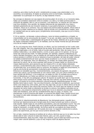 colectiva, pero dista mucho de serlo: simplemente se juega a esa colectividad, se la
escenifica, se la teatraliza. El objeto se presenta como no terminado, inacabado, y el
espectador va a participar en el asunto; es algo bastante irrisorio.

No comulgo en absoluto con esa especie de promiscuidad. En el arte, en un momento dado,
había una verdadera separación entre el creador y su obra y no había promiscuidad ni
confusión de papeles, pero sí, por el contrario, Lina seducción, la creación de una relación
cual muy cómplice, muy secreta. Se trataba entonces de una separación muy clara y
también justamente de una iniciación recíproca, lo que podría llamarse un intercambio
simbólico. Ahora es lo contrario: hay una especie de promiscuidad de papeles. Ahora todo el
mundo va a Poder meterse en la creación, todo el mundo va a convertirse en creador, pero
en realidad todo eso se vuelve pura y simplemente comunicación, cosa que no es lo mismo,
por supuesto.

P: En su opinión, ¿la llamada «cultura elitesca», como la música académica y el ballet, es
irreconciliable con la comunicación de masas? Y si es así, ¿se debe a que los medios masivos
crean un modelo falso y estereotipado del gusto de las masas, dañando así su gusto a fuerza
de repetir contenidos mediocres? 0, en realidad, ¿son las masas mismas las que demandan
circo de los medios masivos?

JB: Es una pregunta clave. Podría decirse, en efecto, que los contenidos se han vuelto cada
vez más vulgares. Hay una vulgarización de las obras, de la cultura; las masas aceptan una
cultura vulgarizada y, en el fondo, todo el mundo sale perdiendo. Este, de nuevo, es un
análisis melancólico, y es válido hacerlo y vivirlo un poco, pero en mi opinión, no hay que
tomar las cosas de ese modo. Yo había pensado, por ejemplo, respecto a Beaubourg (el
centro Georges Pompidou), que se trataba de una especie de ofensiva de las masas contra la
cultura porque el conflicto no era en absoluto el que se pensaba: del lado del poder cultural
se trataba evidentemente de hacer que las masas accedieran a un circuito normalizado,
conforme, de integrarlas. Pero con Beaubourg, en verdad, las masas salían ganando,
destruían la cultura. No sé cómo expresar esto porque no puedo hablar en nombre de las
masas objetivamente, pero parecería que las masas al fin y al cabo habían detestado
siempre y profundamente esta cultura elitesca en la cual nunca han participado y en la que
no participan hoy; se la ofrecen para su consumo, les asignan un papel de consumidores, lo
cual es una forma de servidumbre involuntaria pero servidumbre al fin.
Entonces es indudable que hay, inconscientemente, una especie de agresión, de pulsión
contra esa cultura, que forzosamente es una cultura noble, aun una cultura artificial (en el
buen sentido del término), y se la destruye, se acaba con ella. El combate que se lleva a
cabo en Beaubourg y en todos sus edificios no es en absoluto cultural, progresista,
humanista, ni hay allí una pedagogía cultural. Ni siquiera se puede decir que no haya tenido
éxito porque nunca comenzó en verdad. Todo ese ciclo cultural, que tiene tantos recursos, se
queda, a la postre en la misma operación cultural burguesa, pequeñoburguesa. En esto
Bordieu tiene toda la razón: hay una discriminación, una lógica de la distinción, que excluye
tanto a las masas hoy como antes, pero hoy hay algo más, ya que en efecto ahora se les da
los medios de destruir esa cultura del consumo mismo. De nuevo aquí las masas en verdad
resuelven de cierto modo su alienación al arrollar la cultura y los objetos culturales con su
presencia; una presencia enteramente caníbal que no es en absoluto una presencia estética.
Hallo esto fantástico, pues allí hay verdaderamente algo en juego, un drama, una
dramaturgia, la de la revancha del objeto, la revancha del objeto masa. Porque ocurre que
las masas no sólo están alienadas sino que además son un objeto, pero tienen un poder
extraordinario.

Yo anuncié el «desmoronamiento de Beaubourg: hay demasiada gente y aquello iba a
terminar por desmoronarse por el propio peso de la masa humana que venía a consumir
todo aquello. Desde luego es una profecía apocalíptica, pero ese apocalipsis ocurre: hay una
lucha, un desafío y no se debe creer que la gente acude allí tranquilamente. Aunque uno
tenga la impresión, si acude también, de formar parte de una especie de masa amorfa,
pasiva, las cosas no suceden así. Allí sucede otra cosa: la negación violenta de la cultura,
pese a las apariencias, por los que nunca tuvieron derecho a ella.

Por un lado, nosotros hacemos el análisis de la cultura, decimos que ya no se sabe muy bien
dónde está el valor cultural en toda esta historia, pero, por otro, quizá la masa,
inconscientemente, sepa muy bien, mejor que nosotros, que en toda esa historia ya no hay
ningún valor cultural auténtico y que no hay ninguna razón de dejarse fascinar
 
