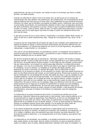 gratuitamente, de caer en la trampa. Las masas no caen en la trampa, que tiene un doble
sentido, una doble entrada.

Cuando uno describe la cultura como lo he hecho hoy, se afirma que es un proceso de
neutralización del valor estético, de proliferación, de multiplicación, de universalización de los
valores estéticos que hace que ya no haya valor. Pero justamente en ese momento tenemos
enfrente a la masa, que es también una especie de objeto neutro, indiferente, pero que tiene
un gran poder de anulación, de neutralización respecto a todo lo que se haga para sacarla de
allí, para controlarla, para ponerla a circular. Porque lo que se quiere simplemente es poner a
circular a la masa; como el dinero, debe circular. La cultura está hecha para poner a circular
a la masa, pero no es nada seguro que ésta no tenga un poder de resistencia eficaz ante
este tipo de cosas.

P: Escucho su tono de voz un poco irónico y melancólico y recuerdo a Albert Wolf cuando, en
1876, al salir de un salón impresionista, dijo: «Vengo de una exposición que, dicen, es de
arte».

Yo pienso que las vanguardias de principios de siglo se han instalado como padeciendo una
especie de repeat sin pausa, a fuerza de tanto autoimitarse nos permiten disfrutar de una
«no interpretación», (ni siquiera las podemos ver como en el arte figurativo); así podemos
«descansan, o experimentar un «no pensar».

¿Por qué en vez de desilusionarse, no aprendemos a gozar o a transgozar de la puesta en
escena de este arte de la inautenticidad, y recordamos un poco a Pessoa cuando decía que
bastante metafísica hay en no pensar nada?

JB: No sé si el goce es algo que se aprenda así. «Aprender a gozar» me resulta un slogan
bastante extraño. El goce es algo que se tiene, aunque depende de lo que usted entienda por
ese término. Se puede oponer el goce al placer. Lo que falta hoy día es placer, porque goce
hay por todas partes; con el placer en cambio pasa algo diferente. La melancolía es goce,
por ejemplo, y se vive en la melancolía. Admito que todo lo que digo es melancólico, pero no
es nostálgico, lo que es distinto. La nostalgia es el sentido del objeto perdido, es la
esperanza de volver a encontrar un estatus del sujeto. Pero la melancolía no tiene
esperanza, no es siquiera un duelo; es una situación sin ilusión, pero que puede encontrar su
goce en ese efecto perverso del mundo, en esa ilusión perversa. Pienso que el asunto es así,
que la melancolía es una tonalidad del mundo, del estado de cosas, y que la nostalgia es una
cualidad subjetiva, una de las formas del sujeto. En mi opinión, la melancolía tiene que ver
mucho más con el objeto, con el estado de cosas. De alguna manera, nuestro universo es
melancólico, pero esto es una cualidad, hay un goce particular propio de esta cualidad
melancólica. No pasa lo mismo con la nostalgia. Hago una diferencia entre las dos y aunque
acepto gustoso que se diga que mi análisis es melancólico no acepto que sea nostálgico.
No estoy tan seguro, evidentemente, de que todo esto pueda generalizarse. Digo que el
mundo es melancólico porque es ilusión, porque no tiene sentido, y esta ausencia de sentido
es melancólica, cosa que no implica ni la tristeza ni la depresión, que son categorías
psicológicas.

La melancolía es la propia inmanencia del mundo y la ausencia de sentido aun en las
apariencias. Nietzsche habla de las apariencias en este sentido: toda nuestra estética ya no
es precisamente un juego de apariencias. Para Nietzsche, el arte es una estrategia de las
apariencias (la más sutil, por cierto). Ahora bien, las apariencias no tienen sentido; son
apariencias en la medida en que no tienen sentido, y lo que no tiene sentido es melancólico,
aunque no nostálgico porque nunca hubo sentido y no se puede por tanto tratar de
encontrarlo de nuevo. Es simplemente melancólico porque no tiene sentido.

Si se intenta lúcidamente manejar las apariencias y hasta darles todo el encanto de la
apariencia sin darles un sentido, sin pasar por el sentido, ello constituye una operación, no
sé si «bella» o estética, pero una operación que tiene encanto, que tiene seducción. Allí
precisamente está la seducción, y no necesariamente en el arte moderno, que parece más
bien depresivo.

La melancolía es una tonalidad, una cualidad, y es posible encontrarla en las cosas porque
está, según pienso, en las cosas. Aquí se vuelve a encontrar un poco la oposición entre el
sujeto y el objeto, pero el sujeto, desgraciadamente, alienado como está, es nostálgico. La
 