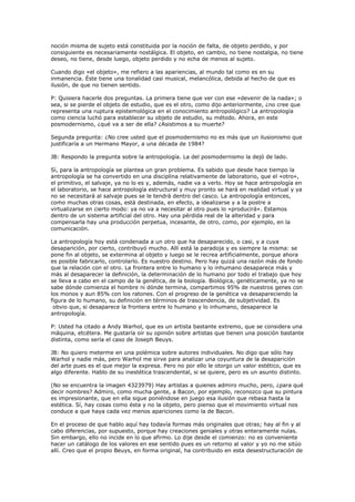 noción misma de sujeto está constituida por la noción de falta, de objeto perdido, y por
consiguiente es necesariamente nostálgica. El objeto, en cambio, no tiene nostalgia, no tiene
deseo, no tiene, desde luego, objeto perdido y no echa de menos al sujeto.

Cuando digo «el objeto», me refiero a las apariencias, al mundo tal como es en su
inmanencia. Éste tiene una tonalidad casi musical, melancólica, debida al hecho de que es
ilusión, de que no tienen sentido.

P: Quisiera hacerle dos preguntas. La primera tiene que ver con ese «devenir de la nada»; o
sea, si se pierde el objeto de estudio, que es el otro, como dijo anteriormente, ¿no cree que
representa una ruptura epistemológica en el conocimiento antropológico? La antropología
como ciencia luchó para establecer su objeto de estudio, su método. Ahora, en este
posmodernismo, ¿qué va a ser de ella? ¿Asistimos a su muerte?

Segunda pregunta: ¿No cree usted que el posmodernismo no es más que un ilusionismo que
justificaría a un Hermano Mayor, a una década de 1984?

JB: Respondo la pregunta sobre la antropología. La del posmodernismo la dejó de lado.

Sí, para la antropología se plantea un gran problema. Es sabido que desde hace tiempo la
antropología se ha convertido en una disciplina relativamente de laboratorio, que el «otro»,
el primitivo, el salvaje, ya no lo es y, además, nadie va a verlo. Hoy se hace antropología en
el laboratorio, se hace antropología estructural y muy pronto se hará en realidad virtual y ya
no se necesitará al salvaje pues se le tendrá dentro del casco. La antropología entonces,
como muchas otras cosas, está destinada, en efecto, a idealizarse y a la postre a
virtualizarse en cierto modo: ya no va a necesitar al otro pues lo «producirá». Estamos
dentro de un sistema artificial del otro. Hay una pérdida real de la alteridad y para
compensarla hay una producción perpetua, incesante, de otro, como, por ejemplo, en la
comunicación.

La antropología hoy está condenada a un otro que ha desaparecido, o casi, y a cuya
desaparición, por cierto, contribuyó mucho. Allí está la paradoja y es siempre la misma: se
pone fin al objeto, se extermina al objeto y luego se le recrea artificialmente, porque ahora
es posible fabricarlo, controlarlo. Es nuestro destino. Pero hay quizá una razón más de fondo
que la relación con el otro. La frontera entre lo humano y lo inhumano desaparece más y
más al desaparecer la definición, la determinación de lo humano por todo el trabajo que hoy
se lleva a cabo en el campo de la genética, de la biología. Biológica, genéticamente, ya no se
sabe dónde comienza el hombre ni dónde termina, compartimos 95% de nuestros genes con
los monos y aun 85% con los ratones. Con el progreso de la genética va desapareciendo la
figura de lo humano, su definición en términos de trascendencia, de subjetividad. Es
 obvio que, si desaparece la frontera entre lo humano y lo inhumano, desaparece la
antropología.

P: Usted ha citado a Andy Warhol, que es un artista bastante extremo, que se considera una
máquina, etcétera. Me gustaría oír su opinión sobre artistas que tienen una posición bastante
distinta, como sería el caso de Joseph Beuys.

JB: No quiero meterme en una polémica sobre autores individuales. No digo que sólo hay
Warhol y nadie más, pero Warhol me sirve para analizar una coyuntura de la desaparición
del arte pues es el que mejor la expresa. Pero no por ello le otorgo un valor estético, que es
algo diferente. Hablo de su inestética trascendental, si se quiere, pero es un asunto distinto.

(No se encuentra la imagen 4323979) Hay artistas a quienes admiro mucho, pero, ¿para qué
decir nombres? Admiro, como mucha gente, a Bacon, por ejemplo, reconozco que su pintura
es impresionante, que en ella sigue poniéndose en juego esa ilusión que rebasa hasta la
estética. Sí, hay cosas como ésta y no la objeto, pero pienso que el movimiento virtual nos
conduce a que haya cada vez menos apariciones como la de Bacon.

En el proceso de que hablo aquí hay todavía formas más originales que otras; hay al fin y al
cabo diferencias, por supuesto, porque hay creaciones geniales y otras enteramente nulas.
Sin embargo, ello no incide en lo que afirmo. Lo dije desde el comienzo: no es conveniente
hacer un catálogo de los valores en ese sentido pues es un retorno al valor y yo no me sitúo
allí. Creo que el propio Beuys, en forma original, ha contribuido en esta desestructuración de
 