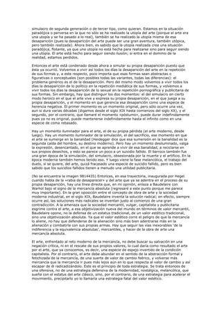 simulacro de segunda generación o de tercer tipo, como quieran. Estamos en la situación
paradójica o perversa en la que no sólo se ha realizado la utopía del arte (porque el arte era
una utopía y se ha pasado a lo real), también se ha realizado la utopía misma de esa
desaparición (pues la desaparición del arte puede ser una gran aventura, también utópica,
pero también realizada). Ahora bien, es sabido que la utopía realizada crea una situación
paradójica, flotante, ya que una utopía no está hecha para realizarse sino para seguir siendo
una utopía. El arte está hecho para seguir siendo ilusión; si entra en el dominio de la
realidad, estamos perdidos.

Entonces el arte está condenado desde ahora a simular su propia desaparición puesto que
ésta ya ocurrió. Volvemos a vivir así todos los días la desaparición del arte en la repetición
de sus formas y, a este respecto, poco importa que esas formas sean abstractas o
figurativas o conceptuales (son posibles todas las variantes, todas las diferencias): el
problema genérico es el de la desaparición. Pero del mismo modo volvemos a vivir todos los
días la desaparición de lo político en la repetición mediática de sus formas, y volvemos a
vivir todos los días la desaparición de lo sexual en la repetición pornográfica y publicitaria de
sus formas. Sin embargo, hay que distinguir los dos momentos: el del simulacro en cierto
modo heroico en el que el arte vive y expresa su propia desaparición, en el que juega a su
propia desaparición, y el momento en que gerencia esa desaparición como una especie de
herencia negativa. El primer momento es un momento original, pero sólo ocurre una vez,
aun si dura varias décadas (digamos desde el siglo XIX hasta comienzos del siglo XX), y el
segundo, por el contrario, que llamaré el momento «póstumo», puede durar indefinidamente
pues ya no es original, puede mantenerse indefinidamente hasta el infinito como en una
especie de coma rebasado.

Hay un momento iluminador para el arte, el de su propia pérdida (el arte moderno, desde
luego). Hay un momento iluminador de la simulación, el del sacrificio, ese momento en que
el arte se sumerge en la banalidad (Heidegger dice que esa sumersión en la banalidad es la
segunda caída del hombre, su destino moderno). Pero hay un momento desiluminado, valga
la expresión, desencantado, en el que se aprende a vivir de esa banalidad, a reciclarse en
sus propios desechos, y esto se parece un poco a un suicidio fallido. El barroco también fue
una gran época de la simulación, del simulacro, obsesionada por la muerte y el artificio. En la
época moderna también hemos tenido eso. Y luego viene la fase melancólica, el trabajo del
duelo, si se quiere, del arte, quizá fracasado una especie de suicidio fallido, pero es bien
sabido que los suicidios fallidos tienen a menudo una utilidad publicitaria.

(No se encuentra la imagen 9814435) Entonces, en esa trayectoria, inaugurada por Hegel
cuando habla de la «rabia de desaparecer» y del arte que ya se adentra en el proceso de su
propia desaparición, hay una línea directa que, en mi opinión, enlaza a Baudelaire con
Warhol bajo el signo de la mercancía absoluta (regresaré a este punto porque me parece
muy importante). En la gran oposición entre el concepto de obra de arte y la sociedad
moderna industrial, en el siglo XIX, Baudelaire inventa la solución radical; en efecto, siempre
ocurre así, las soluciones más radicales se inventan justo al comienzo de una gran
contradicción. A la amenaza que la sociedad mercantil, vulgar, capitalista y publicitaria
esgrime contra el arte, a esa objetivización nueva del mundo en términos de valor mercantil,
Baudelaire opone, no la defensa de un estatus tradicional, de un valor estético tradicional,
sino una objetivización absoluta. Ya que el valor estético corre el peligro de que la mercancía
lo aliene, no hay que defenderse de la alienación sino más bien adentrarse más en la
alienación y combatirla con sus propias armas. Hay que seguir las vías inexorables ‘de la
indiferencia y la equivalencia absolutas’, mercantiles, y hacer de la obra de arte una
mercancía absoluta.

El arte, enfrentado al reto moderno de la mercancía, no debe buscar su salvación en una
negación crítica, ni en el rescate de sus propios valores, lo cual daría como resultado el arte
por el arte, que ya conocemos, es decir, una especie de espejo invertido de la condición
capitalista. Por el contrario, el arte debe abundar en el sentido de la abstracción formal y
fetichizada de la mercancía, de una suerte de valor de cambio feérico, y volverse más
mercancía que la mercancía ir pues más lejos aún en lo que respecta al valor de cambio y así
escapar de él radicadizándolo. Este es el principio de toda estrategia. Se trata entonces de
una ofensiva, no de una estrategia defensiva de la modernidad, nostálgica, melancólica, que
sueña con el estatus del arte clásico, sino, por el contrario, de una estrategia para acelerar el
movimiento, precipitarlo yo lo llamaría una estrategia fatal del valor estético.
 