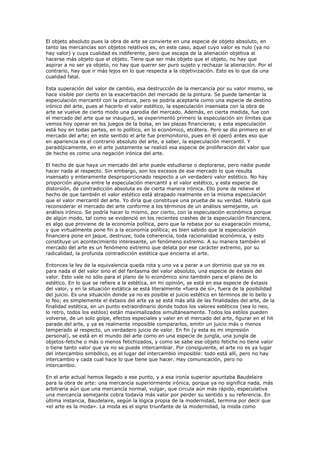 El objeto absoluto pues la obra de arte se convierte en una especie de objeto absoluto, en
tanto las mercancías son objetos relativos es, en este caso, aquel cuyo valor es nulo (ya no
hay valor) y cuya cualidad es indiferente, pero que escapa de la alienación objetiva al
hacerse más objeto que el objeto. Tiene que ser más objeto que el objeto, no hay que
aspirar a no ser ya objeto, no hay que querer ser puro sujeto y rechazar la alienación. Por el
contrario, hay que ir más lejos en lo que respecta a la objetivización. Esto es lo que da una
cualidad fatal.

Esta superación del valor de cambio, esa destrucción de la mercancía por su valor mismo, se
hace visible por cierto en la exacerbación del mercado de la pintura. Se puede lamentar la
especulación mercantil con la pintura, pero se podría aceptarla como una especie de destino
irónico del arte, pues al hacerlo el valor estético, la especulación insensata con la obra de
arte se vuelve de cierto modo una parodia del mercado. Además, en cierta medida, fue con
el mercado del arte que se inauguró, se experimentó primero la especulación sin límites que
vemos hoy operar en los juegos de la bolsa, en las plazas financieras; y esta especulación
está hoy en todas partes, en lo político, en lo económico, etcétera. Pero se dio primero en el
mercado del arte; en este sentido el arte fue premonitorio, pues en él operó antes eso que
en apariencia es el contrario absoluto del arte, a saber, la especulación mercantil. Y
paradójicamente, en el arte justamente se realizó esa especie de proliferación del valor que
de hecho es como una negación irónica del arte.

El hecho de que haya un mercado del arte puede estudiarse o deplorarse, pero nadie puede
hacer nada al respecto. Sin embargo, son los excesos de ese mercado lo que resulta
insensato y enteramente desproporcionado respecto a un verdadero valor estético. No hay
proporción alguna entre la especulación mercantil y el valor estético, y esta especie de
distorsión, de contradicción absoluta es de cierta manera irónica. Ello pone de relieve el
hecho de que también el valor estético está atrapado realmente en la misma especulación
que el valor mercantil del arte. Yo diría que constituye una prueba de su verdad. Habría que
reconsiderar el mercado del arte conforme a los términos de un análisis semejante, un
análisis irónico. Se podría hacer lo mismo, por cierto, con la especulación económica porque
de algún modo, tal como se evidenció en los recientes crashes de la especulación financiera,
es algo que proviene de la economía política, pero que la rebasa por su exageración misma,
y que virtualmente pone fin a la economía política; es bien sabido que la especulación
financiera pone en jaque, destruye, toda coherencia, toda racionalidad económica, y esto
constituye un acontecimiento interesante, un fenómeno extremo. A su manera también el
mercado del arte es un fenómeno extremo que delata por ese carácter extremo, por su
radicalidad, la profunda contradicción estética que encierra el arte.

Entonces la ley de la equivalencia queda rota y uno va a parar a un dominio que ya no es
para nada el del valor sino el del fantasma del valor absoluto, una especie de éxtasis del
valor. Esto vale no sólo para el plano de lo económico sino también para el plano de lo
estético. En lo que se refiere a la estética, en mi opinión, se está en esa especie de éxtasis
del valor, y en la situación extática se está literalmente «fuera de sí», fuera de la posibilidad
del juicio. Es una situación donde ya no es posible el juicio estético en términos de lo bello y
lo feo; es simplemente el éxtasis del arte ya se está más allá de las finalidades del arte, de la
finalidad estética, en un punto extraordinario donde todos los valores estéticos (sea lo neo,
lo retro, todos los estilos) están maximalizados simultáneamente. Todos los estilos pueden
volverse, de un solo golpe, efectos especiales y valer en el mercado del arte, figurar en el hit
parade del arte, y ya es realmente imposible compararlos, emitir un juicio más o menos
temperado al respecto, un verdadero juicio de valor. En fin (y esta es mi impresión
personal), se está en el mundo del arte como en una especie de jungla, una jungla de
objetos-fetiche o más o menos fetichizados, y como se sabe ese objeto fetiche no tiene valor
o tiene tanto valor que ya no se puede intercambiar. Por consiguiente, el arte no es ya lugar
del intercambio simbólico, es el lugar del intercambio imposible: todo está allí, pero no hay
intercambio y cada cual hace lo que tiene que hacer. Hay comunicación, pero no
intercambio.

En el arte actual hemos llegado a ese punto, y a esa ironía superior apuntaba Baudelaire
para la obra de arte: una mercancía superiormente irónica, porque ya no significa nada, más
arbitraria aún que una mercancía normal, vulgar, que circula aún más rápido, especulativa
una mercancía semejante cobra todavía más valor por perder su sentido y su referencia. En
última instancia, Baudelaire, según la lógica propia de la modernidad, termina por decir que
«el arte es la moda». La moda es el signo triunfante de la modernidad, la moda como
 