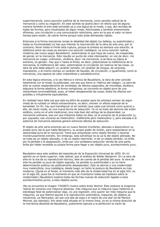 supermercancía, como asunción sublime de la mercancía, como parodia radical de la
mercancía y como su negación. En este sentido se podría decir en efecto que de alguna
manera también el arte está sometido ya a una lógica de la moda, o sea, del reciclaje de
todas las formas, pero ritualizadas de algún modo, fetichizadas y también enteramente
efímeras, una circulación o una comunicación velocísima, pero en la que el valor no tiene
tiempo para existir, de cobrar forma porque todo anda demasiado rápido.

Entonces si la forma mercancía rompe la idealidad del objeto (su belleza, su autenticidad y
hasta su funcionalidad) no hay que intentar la resurrección de la obra de arte sino, por el
contrario, llevar hasta el límite esta ruptura, porque la síntesis es siempre una solución, la
dialéctica entre las cosas es siempre una solución nostálgica. La única solución radical,
moderna (de nuevo según Baudelaire): potencializar lo que haya de nuevo, de inesperado,
de genial, en la mercancía. Esto resulta un punto de vista interesante: en vez de decir, «la
mercancía es vulgar, ordinaria», etcétera, decir «la mercancía, si se lleva su lógica al
extremo, es genial». Hay que ir hasta el límite, es decir, potencializar la indiferencia de la
mercancía, la indiferencia del valor, potencializar la circulación sin reserva de las cosas. La
obra de arte debe adquirir un carácter extraño, Un carácter de choque, de sorpresa,
inquietante, y al mismo tiempo un carácter de liquidez, de circulación, e igualmente, como la
mercancía, una especie de valor instantáneo y autodestructivo.

En esta lógica entonces, a la vez feérica e irónica de Baudelaire, la obra de arte coincide
totalmente con la moda, la publicidad, con eso que llamo lo «feérico del código». La obra de
arte se vuelve resplandeciente de venalidad, de efectos especiales, de movilidad, etcétera;
adquiere la forma aleatoria, la forma vertiginosa, se convierte en objeto puro de una
maravillosa conmutabilidad, pues, al haber desaparecido las cosas, todos los efectos son
posibles y virtualmente equivalentes.

En realidad hace falta (sé que esto es difícil de aceptar para los artistas) extraer de algún
modo de la nulidad un efecto extraordinario, es decir, extraer un efecto especial de la
banalidad. En fin, hay que transfigurar el sin sentido (que cada cual tomará como quiera) y
ello, de cierto modo, es una nueva forma de seducción. Ya no se trata del dominio del orden
estético, como en el arte tradicional, sino más bien del vértigo de la obscenidad. La
mercancía ordinaria, esa con que tratamos todos los días, es el universo de la producción (y,
por supuesto, ese universo es melancólico –indiferente pero melancólico–), pero elevada a la
potencia de mercancía absoluta genera entonces efectos de seducción.

El objeto de arte sería entonces así un nuevo fetiche triunfante, abocado a desconstruir su
propia aura (de la que habla Benjamin), su propio poder de ilusión, para resplandecer en la
obscenidad pura de la mercancía. Tiene que aniquilarse como objeto familiar y hacerse
monstruosamente extraño. Sin embargo, esta extrañeza no es ya la del objeto alienado. No
se trata de un objeto alienado, ni de un objeto reprimido, ni de un objeto perdido; no brilla
por la pérdida o la desposesión, brilla por una verdadera seducción venida de otra parte,
brilla por haber excedido su propia forma para llegar a ser objeto puro, acontecimiento puro.


Baudelaire saca este análisis del espectáculo de la Exposición Universal de 1855. En mi
opinión es un tanto superior, más radical, que el análisis de Walter Benjamin. En La obra de
arte en la era de su reproducción técnica, éste da cuenta de la pérdida del aura: la obra de
arte ha perdido su aura de objeto sagrado, ha perdido su autenticidad y ya no tiene
determinación política (es políticamente desesperada). Esto es abrirse a una modernidad
muy melancólica, muy nostálgica, desde luego, en tanto la postura de Baudelaire es más
moderna. (Quizá en el fondo, el momento más alto de la modernidad fue en el siglo XIX, no
en el siglo XX, pues fue el momento en que se inventaron todas las hipótesis sobre la
modernidad.) Baudelaire explora todas las formas nuevas de seducción ligadas a esos
acontecimientos puros, a esos objetos puros.

(No se encuentra la imagen 7765897) Vuelvo sobre Andy Warhol. Éste sostiene la exigencia
radical de volverse una máquina absoluta, más máquina que la máquina (aquí hallamos la
estrategia fatal de potencializar algo, no una regresión, sino querer ser más máquina que la
máquina), ya que Warhol apunta a la reproducción automática, maquinal, de objetos ya
mecánicos, ya fabricados, así sea una lata de sopa o el rostro de una star (el de Marilyn
Monroe, por ejemplo). Por tanto está situado en la misma línea, va en la misma dirección de
la mercancía absoluta de Baudelaire, justamente ejecuta a la perfección la visión de
 