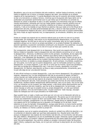 Baudelaire, que a la vez es el destino del arte moderno: realizar hasta el extremo, es decir
hasta la negación de sí mismo, el éxtasis negativo del valor, que también es el éxtasis
negativo de la representación. Y cuando Baudelaire dice que la vocación del artista moderno
es dar a la mercancía un estatus heroico, mientras que la burguesía sólo logra darle con la
publicidad una expresión sentimental (con lo cual indica que el heroísmo no consiste en
absoluto en volver a sacralizar el arte y el valor opuestos a la mercancía cosa que en efecto
resulta sentimental y alimenta aún hoy por todas partes nuestra creación artística sino en
sacralizar la mercancía como tal), convierte a Warhol en el héroe o el antihéroe de arte
moderno, Y ello en la medida en que Warhol se adentra más que nadie en la Vía Ritual de la
desaparición del arte, de toda sentimentalidad del arte, y lleva lo más lejos posible el ritual
de la transparencia negativa del arte y de la indiferencia del arte ante su propia autenticidad.
De cierto modo se sigue haciendo hoy; la reapropiación, la simulación, etcétera, son un poco
eso.

Existe en verdad una especie de no creencia radical pues ya el arte no cree en su propia
autenticidad. Sin embargo, este hecho no es necesariamente despreciativo, no tiene una
cualidad negativa. Se dice que el arte se ha vuelto iconoclasta, pero se ha vuelto también
agnóstico porque ya no cree en su propia sacralidad, en su propia finalidad. No obstante, la
posición agnóstica, la posición iconoclasta constituyen una situación muy poderosa: se puede
hacer cosas aún mejor cuando no se cree en lo que se hace que cuando se cree.

Por consiguiente, esta desaparición no es depresiva. Hay quizá una especie de postura
feérica moderna imposible: toda la desaparición del arte debería convertirse en un «arte de
la desaparición». Entonces, la diferencia entre el arte pompier, triunfalista, de los siglos XIX
y XX, el arte oficial, el arte por el arte, etcétera (que abarca tanto lo figurativo como lo
abstracto, y tan detestado por Baudelaire, y que dista mucho de estar muerto ya que se le
rehabilita hoy por todas partes en los museos internacionales) y el otro arte está en el hecho
de que el primero no acepta su propia desaparición. El arte pompier, triunfalista, académico,
por otra parte, es el arte que no quiere desaparecer, que ha rechazado siempre su propia
desaparición, su propia negación, y por ello es un arte que ha muerto. Quizá sea paradójico,
pero sólo se escapa de la desaparición real, o sea de la muerte, apostando a la propia
desaparición. En Warhol, esta elección se lleva a cabo conscientemente, cínicamente, pero
no por ello deja de ser una elección heroica.

El arte oficial rechaza su propia desaparición, y por eso mismo desapareció. Sin embargo, de
repente, reaparece hoy; en esa rehabilitación del (No se encuentra el objeto 1975827)
vemos resurgir por todas partes las formas que creíamos desaparecidas en el curso de la
modernidad, en el curso de esa especie de progreso moderno del arte, de la revolución del
arte, de la liberación del arte. Pudo pensarse que todas esas formas de arte tradicionalistas,
académicas, etcétera habían desaparecido definitivamente, pero no es cierto. Hoy se les saca
a luz, se muestran en los museos, por todas partes, y ello quizá indica efectivamente que la
verdadera aventura del arte moderno, que fue la de su desaparición, ha terminado, y que
ahora resurge un arte que no aceptó nunca su propia desaparición, un arte que siempre
quiso ser positivo. Una vez terminada la otra –la gran aventura– todo resurge, resurgen
todos los vestigios aun de lo que precedió a la modernidad.

Algo sucedió hace un siglo y medio que tenía que ver a la vez con la liberación del arte su
liberación como mercancía absoluta y con su desaparición. Me parece que el ciclo terminó,
aunque soy totalmente incapaz de decir qué puede haber más allá del ciclo (más allá del
ciclo está el reciclaje, simplemente y en eso estamos). Desde ahora en adelante estamos en
una especie de fin sin finalidad que es lo opuesto a la finalidad sin fin de Kant. Quizá
estemos en lo que he llamado «transestética», aunque este término no tiene mucho sentido
ya que simplemente quiere decir que la estética está realizada, generalizada y que, por ello
mismo, se rebasa a sí misma y pierde su propio fin.

Esta peripecia, que es la nuestra actualmente, resulta en verdad muy difícil de describir y yo
no pretendo en absoluto saber por qué fase está pasando hoy. Resulta tanto más difícil
porque al desaparecer esa especie de movimiento real del arte, el movimiento real del juicio
del valor estético, desaparece a la vez la posibilidad de juzgar. Entonces ¿quién juzgará este
arte? ¿Otra cultura, a la postre? ¿Alguien proveniente de otra parte habrá de juzgar nuestro
arte? Eso sería espantoso. Hoy sería en verdad un sinsabor inverosímil tratar de encontrar
algún criterio, cualquiera que fuese, con el cual aún continuar la descripción de una historia
del arte.
 