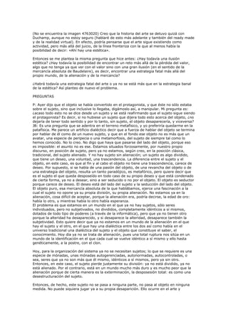 (No se encuentra la imagen 4763020) Creo que la historia del arte se detuvo quizá con
Duchamp, aunque no estoy seguro (hablaré de esto más adelante y también del ready made
y de la realidad virtual). En efecto, podría pensarse que el arte sigue existiendo como
actividad, pero más allá del juicio, de la línea fronteriza con la que al menos había la
posibilidad de decir: «Ahí hay una estética».

Entonces se me plantea la misma pregunta que hice antes: ¿Hay todavía una ilusión
estética? ¿Hay todavía la posibilidad de encontrar un reto más allá de la pérdida del valor,
algo que no tenga ya que ver con el valor sino con una gran ilusión (en el sentido de la
mercancía absoluta de Baudelaire), es decir, encontrar una estrategia fatal más allá del
propio mundo, de la alienación y de la mercancía?

¿Habrá todavía una estrategia fatal del arte o ya no se está más que en la estrategia banal
de la estética? Así planteo de nuevo el problema.

PREGUNTAS

P: Ayer dijo que el objeto se había convertido en el protagonista, y que éste no sólo estaba
sobre el sujeto, sino que inclusive lo llegaba, digámoslo así, a manipular. Mi pregunta es:
¿acaso todo esto no se dice desde un sujeto y se está reafirmando que el sujeto sigue siendo
el protagonista? Es decir, si no hubiese un sujeto que dijera todo esto acerca del objeto, ¿no
dejaría de tener todo sentido y por lo tanto, sin sujeto, el objeto desaparecería, y viceversa?
JB: Es una pregunta que se adentra en el terreno metafísico, y yo preferiría quedarme en la
patafísica. Me parece un artificio dialéctico decir que a fuerza de hablar del objeto se termina
por hablar de él como de un nuevo sujeto, y que en el fondo ese objeto no es más que un
avatar, una especie de peripecia o una metamorfosis, del sujeto de siempre tal como lo
hemos conocido. No lo creo. No digo que haya que pasarse del lado del objeto, porque eso
es imposible: el asunto no es ese. Estamos situados forzosamente, por nuestro propio
discurso, en posición de sujeto, pero ya no estamos, según creo, en la posición clásica,
tradicional, del sujeto alienado. Y no hay sujeto sin alienación; un sujeto es algo dividido,
que tiene un deseo, una voluntad, una trascendencia. La diferencia entre el sujeto y el
objeto, en este caso, es que al fin y al cabo el objeto no tiene una trascendencia, carece de
deseo. Por supuesto, si se habla de una pasión del objeto, de una revancha del objeto o de
una estrategia del objeto, resulta un tanto paradójico, es metafórico, pero quiere decir que
es el sujeto el que queda desposeído en todo caso de su propio deseo y que está condenado
de cierta forma, ya no a desear, sino a ser seducido o no por el objeto. El objeto es seductor
porque carece de deseo. El deseo está del lado del sujeto y la seducción del lado del objeto.
El objeto puro, esa mercancía absoluta de la que hablábamos, ejerce una fascinación a la
cual el sujeto no opone ya su propia división, su propia alienación. No estamos ya en la
alienación, cosa difícil de aceptar, porque la alienación era, podría decirse, la edad de oro:
había lo otro, y mientras había lo otro había esperanza.
El problema es que estamos en un mundo en el que ya no hay sujetos, sólo seres
individuados, pero no subjetivados, no divididos, completamente idénticos a sí mismos,
dotados de todo tipo de poderes (a través de la informática), pero que ya no tienen otro
porque la alteridad ha desaparecido, y si desaparece la alteridad, desaparece también la
subjetividad. Esto quiere decir que ya no estamos en un mundo de la alienación en el que
hay el sujeto y el otro, en el que hay una dialéctica entre los dos así como había en el
universo tradicional una dialéctica del sujeto y el objeto que constituye el saber, el
conocimiento. Hoy día ya no se trata de alienación, pues una total ruptura nos sitúa en un
mundo de la identificación en el que cada cual se vuelve idéntico a sí mismo y ello hasta
genéticamente, a la postre, con el clon.

Hoy, para la organización del sistema ya no se necesitan sujetos; lo que se requiere es una
especie de mónadas, unas mónadas autogerenciadas, autonormadas, autocontroladas, o
sea, seres que ya no son más que él mismo, idénticos a sí mismos, pero ya sin otro.
Entonces, en este caso, el sujeto pierde justamente su división: ya no está dividido, ya no
está alienado. Por el contrario, está en un mundo mucho más duro y es mucho peor que la
alienación porque de cierta manera es la exterminación, la desposesión total: es como una
desestructuración del sujeto.

Entonces, de hecho, este sujeto no se pasa a ninguna parte, no pasa al objeto en ninguna
medida. No puede siquiera jugar ya a su propia desaparición. Ello ocurre en el arte y
 