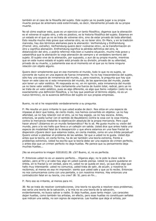 también en el caso de la filosofía del sujeto. Este sujeto ya no puede jugar a su propia
muerte porque de antemano está exterminado, es decir, literalmente privado de su propia
muerte.

No sé cómo explicar esto, pues es un ejercicio un tanto filosófico; digamos que la alienación
es el volverse el sujeto otro, y ello es positivo, es la historia filosófica del sujeto. Estamos en
un estado en el que ya no se trata de volverse otro, sino de estar privado de toda alteridad.
Esto resulta mucho más grave que volverse otro, es no tener otro. En Marx, y en la tradición
marxista, hay dos términos alemanes para la alienación: Verfremdung y Entfremdung
(Fremd: otro, extraño). Verfremdung quiere decir «volverse otro», es la transformación en
otro y significa alienación. Entfremdung significa la pérdida definitiva del otro, la
distanciación del otro, y podría referirse más bien a nuestra situación, mucho más grave y
catastrófica que la alienación la vieja alienación de siempre y el verdadero territorio del
sujeto. El sujeto vive de la alienación, por supuesto, y aun de su propia muerte, mientras
que en este nuevo estado el sujeto está privado de su división, privado de su alteridad,
privado de su muerte, y justamente ese es el momento en el que ya no tiene ninguna
relación con objeto alguno.

Quiero decir simplemente que en ese momento el mundo, todo lo que no es sujeto, se
convierte de nuevo en una especie de fuerza inmanente. Ya no hay trascendencia del sujeto,
sólo hay una especie de inmanencia del mundo, y, para nosotros, la pregunta que hay que
hacer en este caso es si esta inmanencia del mundo, de las apariencias del mundo, puede
aún tener un valor estético. Mi respuesta es no; en mi opinión, esta inmanencia del mundo
ya no tiene valor estético. Tiene ciertamente una fuerza de ilusión total, radical, pero ya no
se trata de un valor estético, pues es algo diferente, es algo que llamo «objeto» (esto no es
exactamente una definición filosófica, y no hay que positivar el término objeto, no es un
nuevo término), es la ausencia definitiva del sujeto en sus propias empresas.


Bueno, no sé si he respondido verdaderamente a su pregunta.

P: Me resulta un poco irritante lo que usted acaba de decir. Nos sitúa en una especie de
impasse al decir que todos, de cierto modo, nos hemos convertido en objetos: ya no hay
alteridad, ya no hay relación con el otro, ya no hay espejo, ya no hay escena. Antes,
entonces, se podía luchar (en el sentido de Baudelaire) contra la cosa con la cosa misma,
contra la mercancía mediante la objetivación absoluta de la propia mercancía. Pero ¿qué
hacer ahora? ¿Estamos en un mundo fantasmático? No lo sé. Me gusta mucho su visión del
mundo, pero a la vez hallo que lleva a un callejón sin salida. Usted dice que antes había una
especie de modalidad fatal de la desaparición y que ahora estamos en una fase fractal de
dispersión ¿Quiere decir que estamos todos, en cierta medida, como en una órbita perpetua?
Quiero volver a plantear el problema de las salidas. Sé que a usted no le gusta. Usted dijo
antes que la teoría, en cierta forma, ha de ser también una teoría extrema, frente a
problemas extremos. Usted ha escrito que la teoría debe ser una especie de crimen perfecto,
y antes dijo que un crimen perfecto no deja huellas. Me parece que su pensamiento deja
muchas huellas...

(No se encuentra la imagen 9201810) JB: ¿Sí? Bueno, sí, no es perfecta.

P: Entonces usted no es un asesino perfecto... Díganos algo; no le pido la clave «de la
salida», pero al fin y al cabo hay algo en usted cuando piensa. Usted no quiere quedarse en
órbita, en lo fractal (y en verdad, para mí, usted no se queda en eso), ya que dice algo que
hallo muy interesante: usted no comunica, usted trata de salir, de acudir, y nosotros lo
recibimos; al menos es esa mi impresión: siento que usted sale y que yo lo recibo. Entonces
no nos comunicamos como con una pantalla, o con nosotros mismos. Hay entonces una
contradicción fatal en su teoría, ¿no cree? JB: Sí, pero en fin...

P: Pero eso es irritante, al menos para mí.

JB: No se trata de resolver contradicciones. Una teoría no apunta a resolver esos problemas;
eso sería una teoría de la salvación, y la mía no es una teoría de la salvación,
evidentemente, no busco salvar a nadie. Si dejo huellas, pues tanto mejor. Los caracoles
dejan huellas, como también los artistas, en efecto, pero esas huellas no constituyen señales
que indican una salida, no son signos de esperanza. Las huellas que deja el artista, por
 