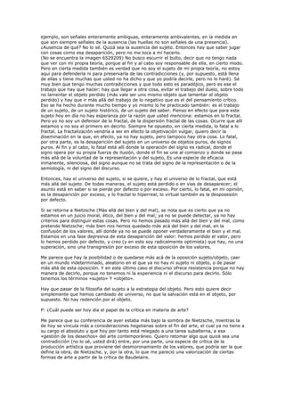 ejemplo, son señales enteramente ambiguas, enteramente ambivalentes, en la medida en
que son siempre señales de la ausencia (las huellas no son señales de una presencia).
¿Ausencia de qué? No lo sé. Quizá sea la ausencia del sujeto. Entonces hay que saber jugar
con cosas como esa desaparición, pero no me toca a mí hacerlo.
(No se encuentra la imagen 6529209) No busco escurrir el bulto, decir que no tengo nada
que ver con mi propia teoría, porque al fin y al cabo soy responsable de ella, en cierto modo.
Pero en cierta medida también es verdad que no soy el sujeto de mi propia teoría, no estoy
aquí para defenderla ni para preservarla de las contradicciones (y, por supuesto, está llena
de ellas y tiene muchas que usted no ha dicho y que yo podría decirle, pero no lo haré). Sé
muy bien que tengo muchas contradicciones y que todo esto es paradójico, pero es ese el
trabajo que hay que hacer: hay que llegar a otra cosa, evitar el trabajo del duelo, sobre todo
no lamentar el objeto perdido (más vale ser uno mismo objeto que lamentar el objeto
perdido) y hay que ir más allá del trabajo de lo negativo que es el del pensamiento crítico.
Eso se ha hecho durante mucho tiempo y yo mismo lo he practicado también: es el trabajo
de un sujeto, de un sujeto histórico, de un sujeto del saber. Pienso en efecto que para este
sujeto hoy en día no hay esperanza por la razón que usted menciona: estamos en lo fractal.
Pero yo no soy un defensor de lo fractal, de la dispersión fractal de las cosas. Ocurre que allí
estamos y no soy el primero en decirlo. Siempre he opuesto, en cierta medida, lo fatal a lo
fractal. La fractalización vendría a ser en efecto la objetivación vulgar, quiero decir la
diseminación en la que, en efecto, ya no hay sujeto, pero tampoco hay otra cosa. Lo fatal,
por otra parte, es la desaparición del sujeto en un universo de objetos puros, de signos
puros. Al fin y al cabo, lo fatal está allí donde la operación del signo es radical, donde el
signo opera por su propia fuerza de ilusión, donde el fin se une al comienzo y donde se pasa
más allá de la voluntad de la representación y del sujeto, Es una especie de eficacia
inmanente, silenciosa, del signo aunque no se trata del signo de la representación o de la
semiología, ni del signo del discurso.

Entonces, hay el universo del sujeto, si se quiere, y hay el universo de lo fractal, que está
más allá del sujeto. De todas maneras, el sujeto está perdido o en vías de desaparecer; el
asunto está en saber si se pierde por defecto o por exceso. Por cierto, lo fatal, en mi opinión,
es la desaparición por exceso, y lo fractal lo hiperreal, lo virtual también es la desposesión
por defecto.

Si se retorna a Nietzsche (Más allá del bien y del mal), se nota que es cierto que ya no
estamos en un juicio moral, ético, del bien y del mal; ya no se puede detectar, ya no hay
criterios para distinguir estas cosas. Pero no hemos pasado más allá del bien y del mal, como
pretende Nietzsche; más bien nos hemos quedado más acá del bien y del mal, en la
confusión de los valores, allí donde ya no se puede oponer verdaderamente el bien y el mal.
Estamos en una fase depresiva de esta desaparición del valor: hemos perdido el valor, pero
lo hemos perdido por defecto, y creo (y en esto soy radicalmente optimista) que hay, no una
superación, sino una transgresión por exceso de esta oposición de los valores.

Me parece que hay la posibilidad o de quedarse más acá de la oposición sujeto/objeto, caer
en un mundo indeterminado, aleatorio en el que ya no hay ni sujeto ni objeto, o de pasar
más allá de esta oposición. Y en este último caso el discurso ofrece resistencia porque no hay
manera de decirlo, porque no tenemos ni la experiencia ni el discurso para decirlo. Sólo
tenemos los términos «sujeto» Y «objeto».

Hay que pasar de la filosofía del sujeto a la estrategia del objeto. Pero esto quiere decir
simplemente que hemos cambiado de universo, no que la salvación está en el objeto, por
supuesto. No hay redención por el objeto.

P: ¿Cuál puede ser hoy día el papel de la crítica en materia de arte?

Me parece que su conferencia de ayer estaba más bajo la sombra de Nietzsche, mientras la
de hoy se vincula más a consideraciones hegelianas sobre el fin del arte, el cual ya no tiene a
su cargo el absoluto y que hoy por tanto está relegado a una tarea subalterna, a esa
«gestión de los desechos» del arte contemporáneo. Quiero retomar algo que quizá sea una
contradicción (no lo sé, usted dirá) entre, por una parte, una especie de crítica de la
producción artística que proviene del desmoronamiento de los valores, que podría ser la que
define la obra, de Nietzsche, y, por la otra, lo que me pareció una valorización de ciertas
formas de arte a partir de la crítica de Baudelaire.
 