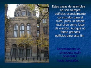 Estas casas de asamblea no son siempre edificios especialmente construidos para el culto, pues un simple local sirve como lugar de oración.   Aunque no faltan grandes edificios para este fin.  Generalmente las sinagogas están orientadas  hacia Jerusalén.   