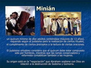 Minián un quórum mínimo de diez adultos (entiéndase mayores de 13 años), requerido según el judaísmo para la realización de ciertos rituales, el cumplimiento de ciertos preceptos o la lectura de ciertas oraciones. El judaísmo ortodoxo considera que el quórum debe estar compuesto sólo por hombres, mientras que las ramas conservadora y reformista contabilizan también a las mujeres. Su origen está en la “negociación” que Abraham sostiene con Dios en relación a la destrucción de Sodoma y Gomorra. 