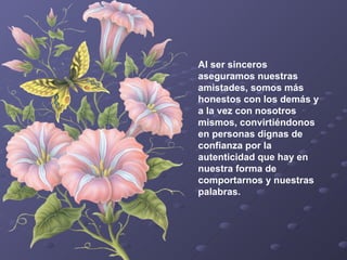Al ser sinceros aseguramos nuestras amistades, somos más honestos con los demás y a la vez con nosotros mismos, convirtiéndonos en personas dignas de confianza por la autenticidad que hay en nuestra forma de comportarnos y nuestras palabras.   