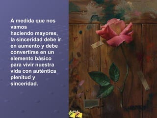 A medida que nos vamos haciendo mayores, la sinceridad debe ir en aumento y debe convertirse en un elemento básico para vivir nuestra vida con auténtica plenitud y sinceridad.   