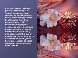 Para ser sinceros debemos procurar decir siempre la verdad, esto parece muy sencillo, pero muchas veces cuesta más de lo que se cree. Se utilizan las "mentiras piadosas" para ocultar cualquier cosa que para nosotros es una tontería, pero que en realidad a la persona que mientes haces daño, y esta pequeña mentira que en un principio nos es nada se va haciendo más y más grande hasta que la verdad se acaba sabiendo y sorprendiendo a quien mientes.   