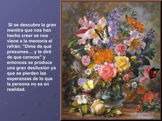   Si se descubre la gran mentira que nos han hecho creer se nos viene a la memoria el refrán: "Dime de qué presumes… y te diré de que careces" y entonces se produce una gran desilusión ya que se pierden las esperanzas de lo que la persona no es en realidad.   