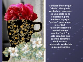 También indicar que "decir’’ siempre la verdad con palabras es una parte de la sinceridad, pero también hay que "actuar" acorde con la verdad.  Para ser sincero se necesita tener mucho "tacto" y esto significa que cuando debemos decirle a una persona la verdad de lo que pensamos 