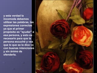 y esta verdad la incomoda debemos utilizar las palabras, las expresiones correctas ya que el primer propósito es "ayudar" a esa persona, y esto es necesario para que la persona escuché y vea que lo que se la dice va con buenas intenciones y sin ánimo de ofenderla.   