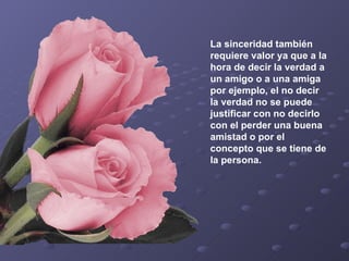 La sinceridad también requiere valor ya que a la hora de decir la verdad a un amigo o a una amiga por ejemplo, el no decir la verdad no se puede justificar con no decirlo con el perder una buena amistad o por el concepto que se tiene de la persona.   