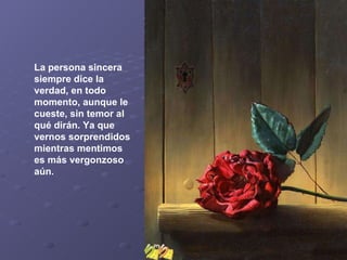 La persona sincera siempre dice la verdad, en todo momento, aunque le cueste, sin temor al qué dirán. Ya que vernos sorprendidos mientras mentimos es más vergonzoso aún.   