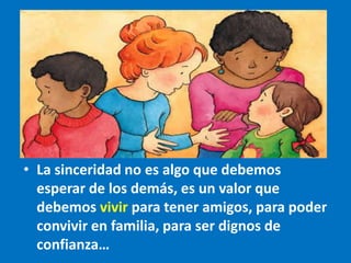 • La sinceridad no es algo que debemos
esperar de los demás, es un valor que
debemos vivir para tener amigos, para poder
convivir en familia, para ser dignos de
confianza…
 